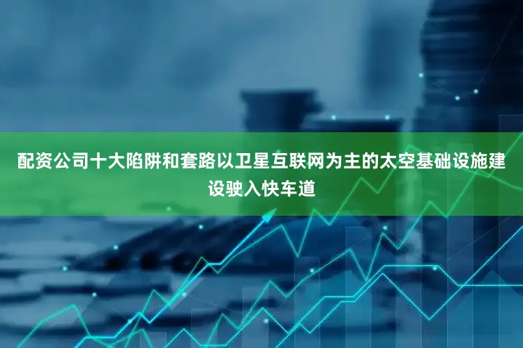 配资公司十大陷阱和套路以卫星互联网为主的太空基础设施建设驶入快车道