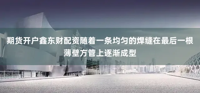期货开户鑫东财配资随着一条均匀的焊缝在最后一根薄壁方管上逐渐成型
