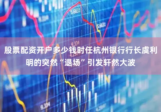 股票配资开户多少钱时任杭州银行行长虞利明的突然“退场”引发轩然大波