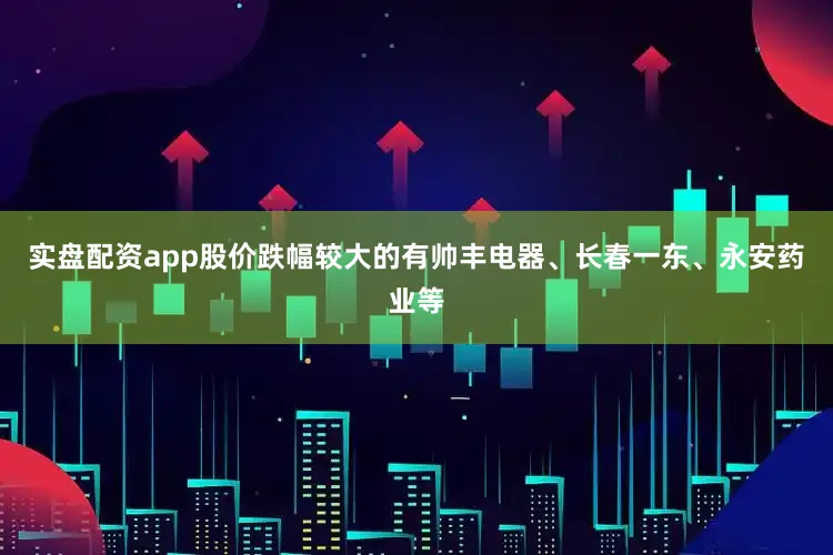 实盘配资app股价跌幅较大的有帅丰电器、长春一东、永安药业等