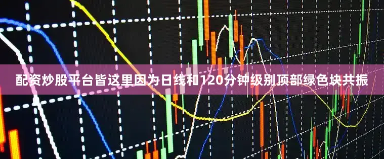 配资炒股平台皆这里因为日线和120分钟级别顶部绿色块共振