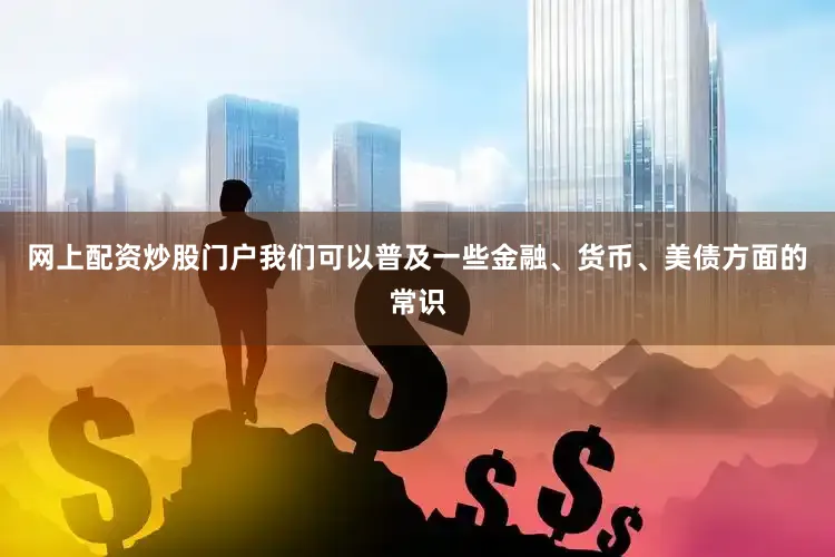 网上配资炒股门户我们可以普及一些金融、货币、美债方面的常识