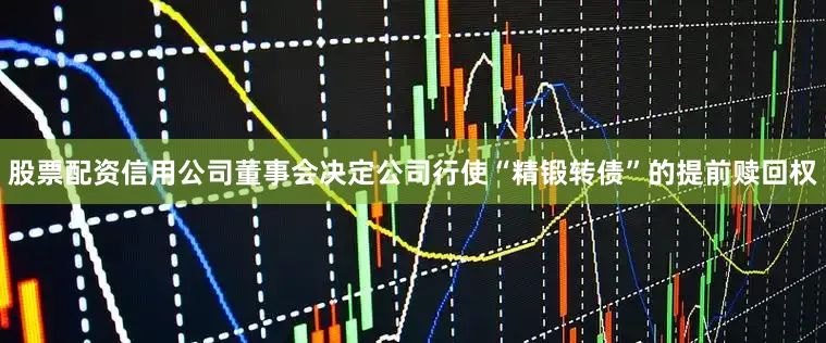 股票配资信用公司董事会决定公司行使“精锻转债”的提前赎回权