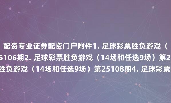 配资专业证券配资门户　　附件　　1. 足球彩票胜负游戏（14场和任选9场）第25106期　　2. 足球彩票胜负游戏（14场和任选9场）第25107期　　3. 足球彩票胜负游戏（14场和任选9场）第25108期　　4. 足球彩票6场半全场胜负游戏第25139期　　5. 足球彩票6场半全场胜负游戏第25140期　　6. 足球彩票6场半全场胜负游戏第25141期　　7. 足球彩票6场半全场胜负游戏第25