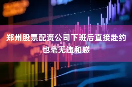 郑州股票配资公司下班后直接赴约也毫无违和感